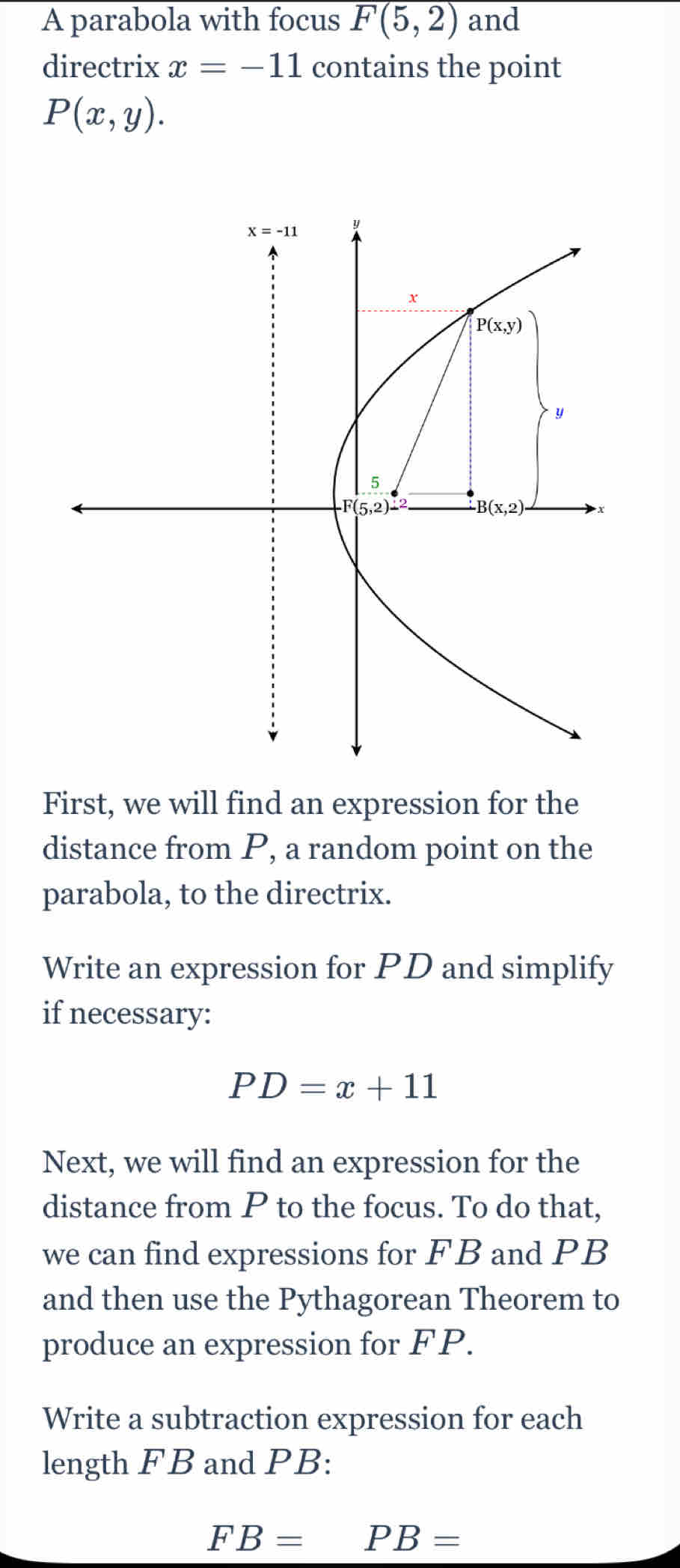 A parabola with focus F(5,2) and
directrix x=-11 contains the point
P(x,y).
First, we will find an expression for the
distance from P, a random point on the
parabola, to the directrix.
Write an expression for PD and simplify
if necessary:
PD=x+11
Next, we will find an expression for the
distance from P to the focus. To do that,
we can find expressions for FB and PB
and then use the Pythagorean Theorem to
produce an expression for FP.
Write a subtraction expression for each
length FB and PB:
FB=PB=