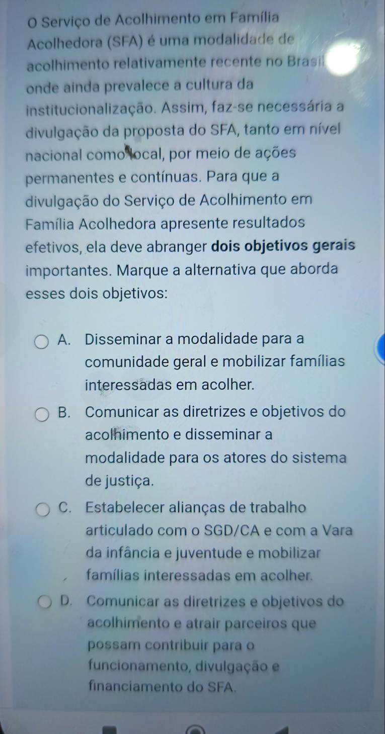 Serviço de Acolhimento em Família
Acolhedora (SFA) é uma modalidade de
acolhimento relativamente recente no Brasi
onde ainda prevalece a cultura da
institucionalização. Assim, faz-se necessária a
divulgação da proposta do SFA, tanto em nível
nacional como local, por meio de ações
permanentes e contínuas. Para que a
divulgação do Serviço de Acolhimento em
Família Acolhedora apresente resultados
efetivos, ela deve abranger dois objetivos gerais
importantes. Marque a alternativa que aborda
esses dois objetivos:
A. Disseminar a modalidade para a
comunidade geral e mobilizar famílias
interessadas em acolher.
B. Comunicar as diretrizes e objetivos do
acolhimento e disseminar a
modalidade para os atores do sistema
de justiça.
C. Estabelecer alianças de trabalho
articulado com o SGD/CA e com a Vara
da infância e juventude e mobilizar
famílias interessadas em acolher.
D. Comunicar as diretrizes e objetivos do
acolhimento e atrair parceiros que
possam contribuir para o
funcionamento, divulgação e
financiamento do SFA.