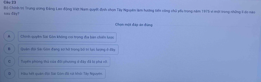 Bộ Chính trị Trung ương Đảng Lao động Việt Nam quyết định chọn Tây Nguyên làm hướng tiến công chủ yếu trong năm 1975 vì một trong những lí do nào
sau đây?
Chọn một đáp án đúng
A Chính quyền Sài Gòn không coi trọng địa bàn chiến lược
B Quân đội Sài Gòn đang sơ hở trong bố trí lực lượng ở đây.
C Tuyến phòng thủ của đối phương ở đây đã bị phá vỡ.
D Hầu hết quân đội Sài Gòn đã rút khỏi Tây Nguyên.