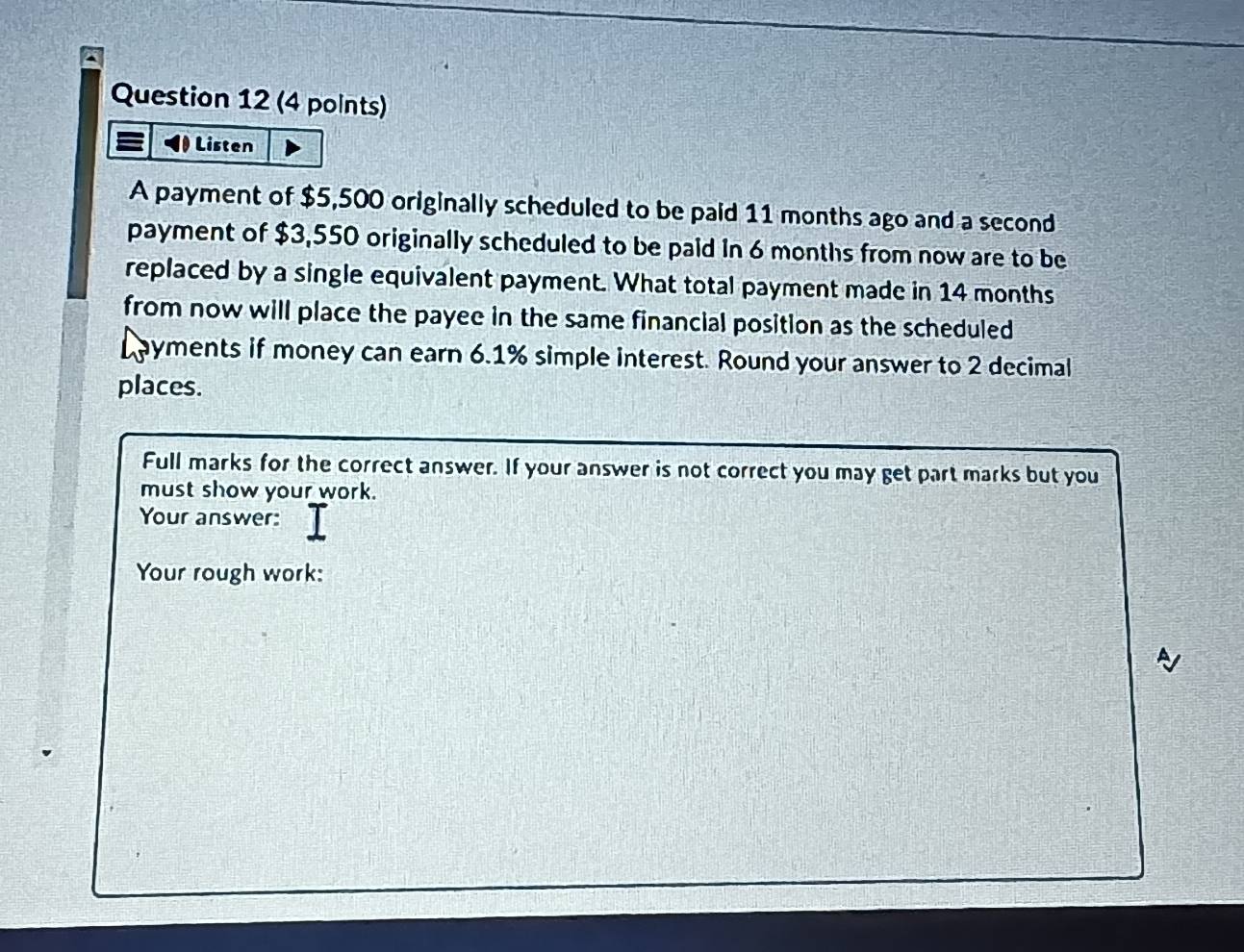 Listen 
A payment of $5,500 originally scheduled to be paid 11 months ago and a second 
payment of $3,550 originally scheduled to be paid In 6 months from now are to be 
replaced by a single equivalent payment. What total payment made in 14 months
from now will place the payee in the same financial position as the scheduled 
ayments if money can earn 6.1% simple interest. Round your answer to 2 decimal 
places. 
Full marks for the correct answer. If your answer is not correct you may get part marks but you 
must show your work. 
Your answer: 
Your rough work: