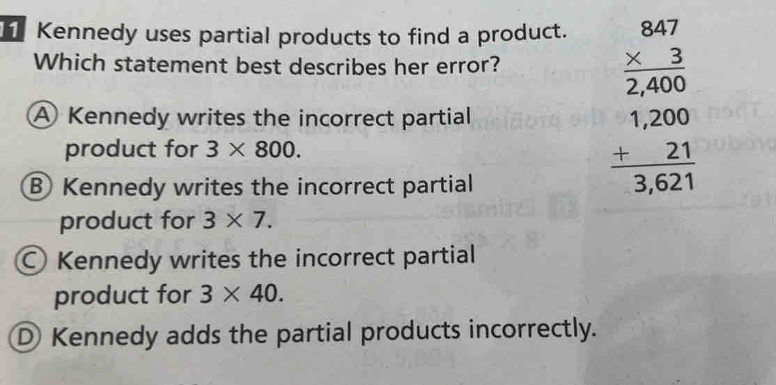 Kennedy uses partial products to find a product.
Which statement best describes her error?
A Kennedy writes the incorrect partial
product for 3* 800.
Kennedy writes the incorrect partial
beginarrayr BaT * 3 hline 2,400 1,200 hline 1,000 hline 3,621endarray
product for 3* 7.
○ Kennedy writes the incorrect partial
product for 3* 40.
D Kennedy adds the partial products incorrectly.