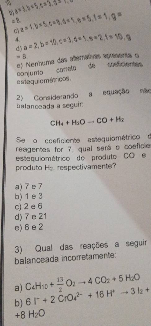 10. a=3, b=5, c=3, 0=1,0
b) a=1, b=5, c=8, d=1, e=5, f=1, g=
=8.
c) a=2, b=10, c=3, d=1, e=2, f=10, g
4.
d)
=8.
e) Nenhuma das alternativas apresenta o
conjunto correto de cosficientes
estequiométricos.
2) Considerando a equação não
balanceada a seguir:
CH_4+H_2Oto CO+H_2
Se o coeficiente estequiométrico d
reagentes for 7, qual será o coeficie
estequiométrico do produto CO e
produto H_2 ,respectivamente?
a) 7 e 7
b) 1 e 3
c) 2 e 6
d) 7 e 21
e) 6 e 2
3) Qual das reações a seguir
balanceada incorretamente:
a) C_4H_10+ 13/2 O_2to 4CO_2+5H_2O
b) 6I^-+2CrO_4^((2-)+16H^+)to 3I_2+
+8H_2O