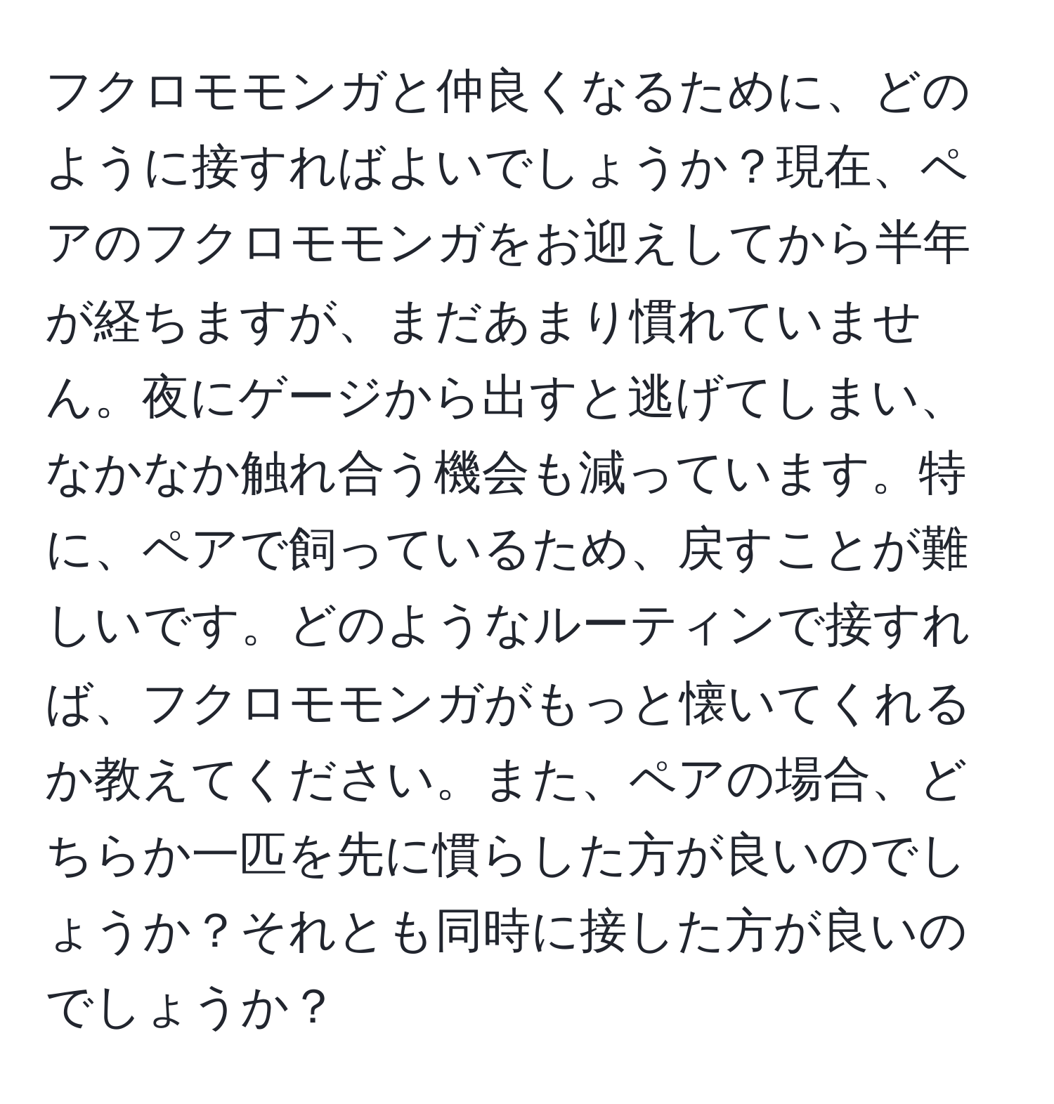 フクロモモンガと仲良くなるために、どのように接すればよいでしょうか？現在、ペアのフクロモモンガをお迎えしてから半年が経ちますが、まだあまり慣れていません。夜にゲージから出すと逃げてしまい、なかなか触れ合う機会も減っています。特に、ペアで飼っているため、戻すことが難しいです。どのようなルーティンで接すれば、フクロモモンガがもっと懐いてくれるか教えてください。また、ペアの場合、どちらか一匹を先に慣らした方が良いのでしょうか？それとも同時に接した方が良いのでしょうか？