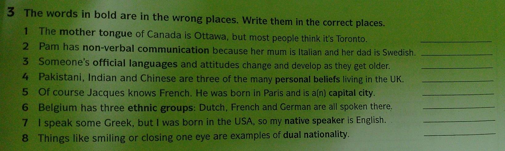 The words in bold are in the wrong places. Write them in the correct places. 
1 The mother tongue of Canada is Ottawa, but most people think it's Toronto._ 
2 Pam has non-verbal communication because her mum is Italian and her dad is Swedish._ 
3 Someone's official languages and attitudes change and develop as they get older._ 
4 Pakistani, Indian and Chinese are three of the many personal beliefs living in the UK._ 
5 Of course Jacques knows French. He was born in Paris and is a(n) capital city._ 
6 Belgium has three ethnic groups: Dutch, French and German are all spoken there._ 
_ 
7 I speak some Greek, but I was born in the USA, so my native speaker is English. ._ 
8 Things like smiling or closing one eye are examples of dual nationality.