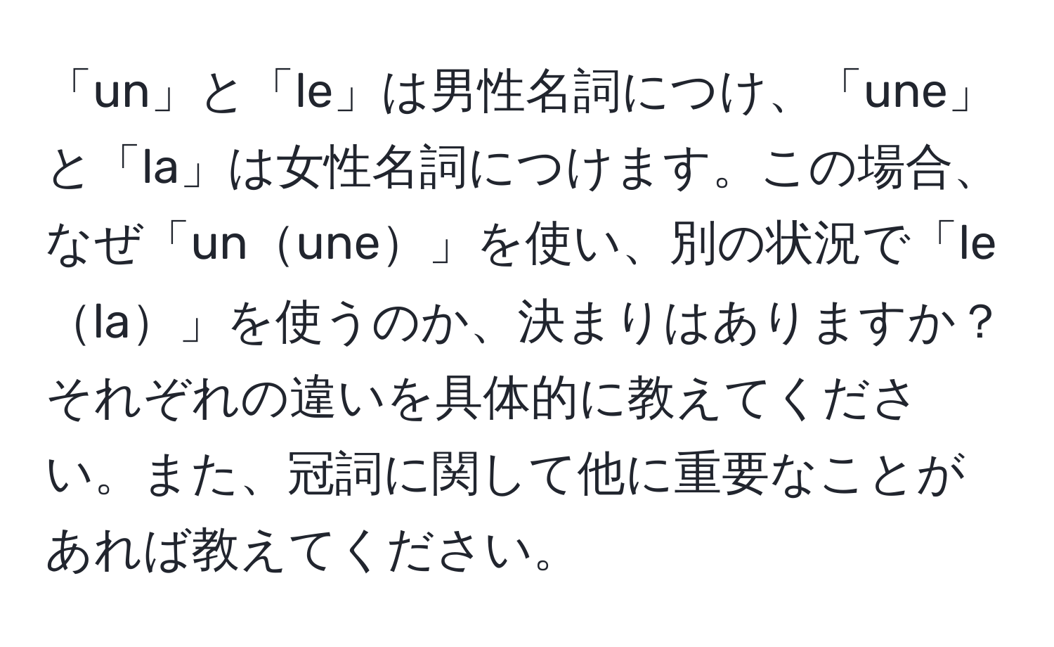 「un」と「le」は男性名詞につけ、「une」と「la」は女性名詞につけます。この場合、なぜ「unune」を使い、別の状況で「lela」を使うのか、決まりはありますか？それぞれの違いを具体的に教えてください。また、冠詞に関して他に重要なことがあれば教えてください。