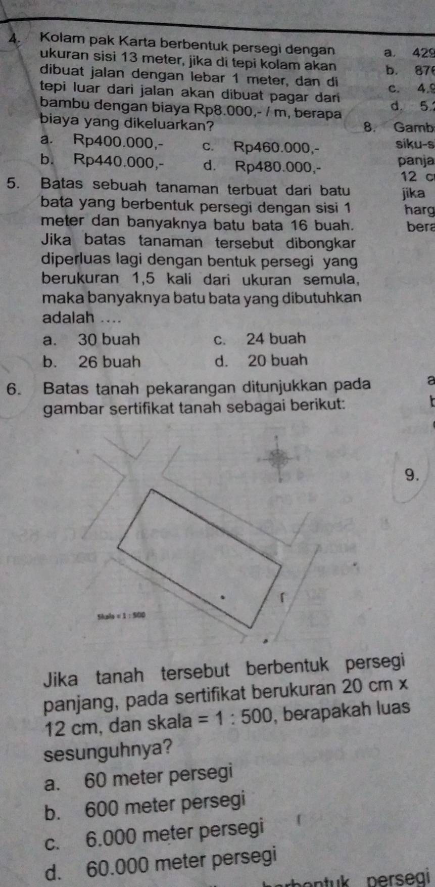 Kolam pak Karta berbentuk persegi dengan a. 429
ukuran sisi 13 meter, jika di tepi kolam akan b. 87
dibuat jalan dengan lebar 1 meter, dan di
tepi luar dari jalan akan dibuat pagar dar c. 4.9
bambu dengan biaya Rp8.000,- / m, berapa d. 5
biaya yang dikeluarkan? 8. Gamb
a. Rp400.000,- c. Rp460.000,- siku-s
b. Rp440.000,- d. Rp480.000,- panja
12 c
5. Batas sebuah tanaman terbuat dari batu jika
bata yang berbentuk persegi dengan sisi 1 harg
meter dan banyaknya batu bata 16 buah. bera
Jika batas tanaman tersebut dibongkar
diperluas lagi dengan bentuk persegi yang
berukuran 1,5 kali dari ukuran semula,
maka banyaknya batu bata yang dibutuhkan .
adalah ....
a. 30 buah c. 24 buah
b. 26 buah d. 20 buah
6. Batas tanah pekarangan ditunjukkan pada
a
gambar sertifikat tanah sebagai berikut:
9.
「
xh=1:500
Jika tanah tersebut berbentuk persegi
panjang, pada sertifikat berukuran 20 cm x
12 cm, dan skala =1:500 , berapakah luas
sesunguhnya?
a. 60 meter persegi
b. 600 meter persegi
c. 6.000 meter persegi
d. 60.000 meter persegi
o n tuk perseai