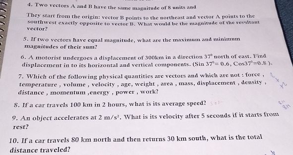 Two vectors A and B have the same magnitude of 8 units and 
They start from the origin: vector B points to the northeast and vector A points to the 
southwest exactly opposite to vector B. What would be the magnitude of the resultant 
vector? 
5. If two vectors have equal magnitude, what are the maximum and minimum 
magnitudes of their sum? 
6. A motorist undergoes a displacement of 300km in a direction 37° north of east. Find 
displacement in to its horizontal and vertical components. (Sin 37°=0.6, Cos37°=0.8). 
7. Which of the following physical quantities are vectors and which are not : force , 
temperature , volume , velocity , age, weight , area , mass, displacement , density , 
distance , momentum ,energy , power , work? 
8. If a car travels 100 km in 2 hours, what is its average speed? 
9. An object accelerates at 2m/s^2. What is its velocity after 5 seconds if it starts from 
rest? 
10. If a car travels 80 km north and then returns 30 km south, what is the total 
distance traveled?