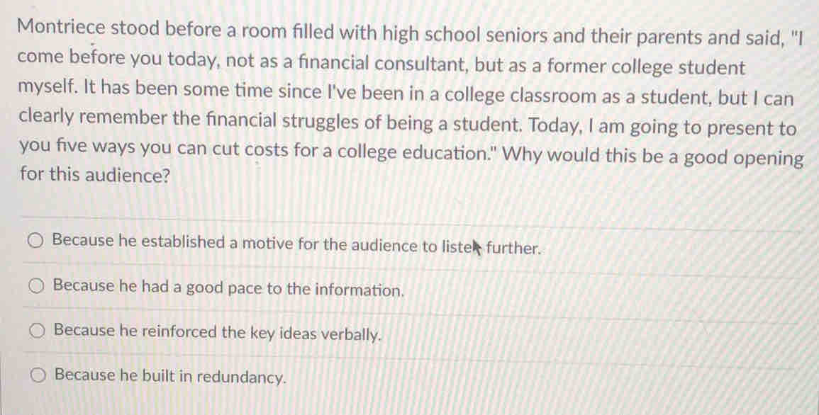 Montriece stood before a room filled with high school seniors and their parents and said, "I
come before you today, not as a financial consultant, but as a former college student
myself. It has been some time since I've been in a college classroom as a student, but I can
clearly remember the financial struggles of being a student. Today, I am going to present to
you five ways you can cut costs for a college education." Why would this be a good opening
for this audience?
Because he established a motive for the audience to lister further.
Because he had a good pace to the information.
Because he reinforced the key ideas verbally.
Because he built in redundancy.