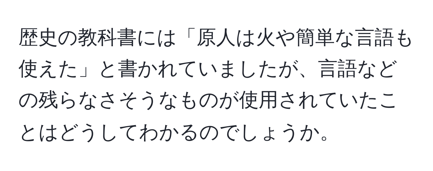 歴史の教科書には「原人は火や簡単な言語も使えた」と書かれていましたが、言語などの残らなさそうなものが使用されていたことはどうしてわかるのでしょうか。