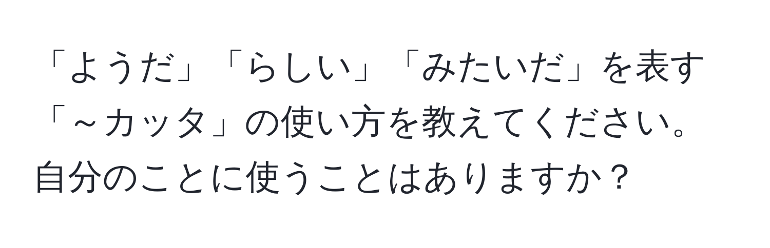 「ようだ」「らしい」「みたいだ」を表す「～カッタ」の使い方を教えてください。自分のことに使うことはありますか？