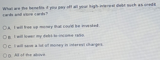 What are the benefits if you pay off all your high-interest debt such as credit
cards and store cards?
A I will free up money that could be invested.
B. I will lower my debt-to-income ratio.
C. I will save a lot of money in interest charges.
D. All of the above.