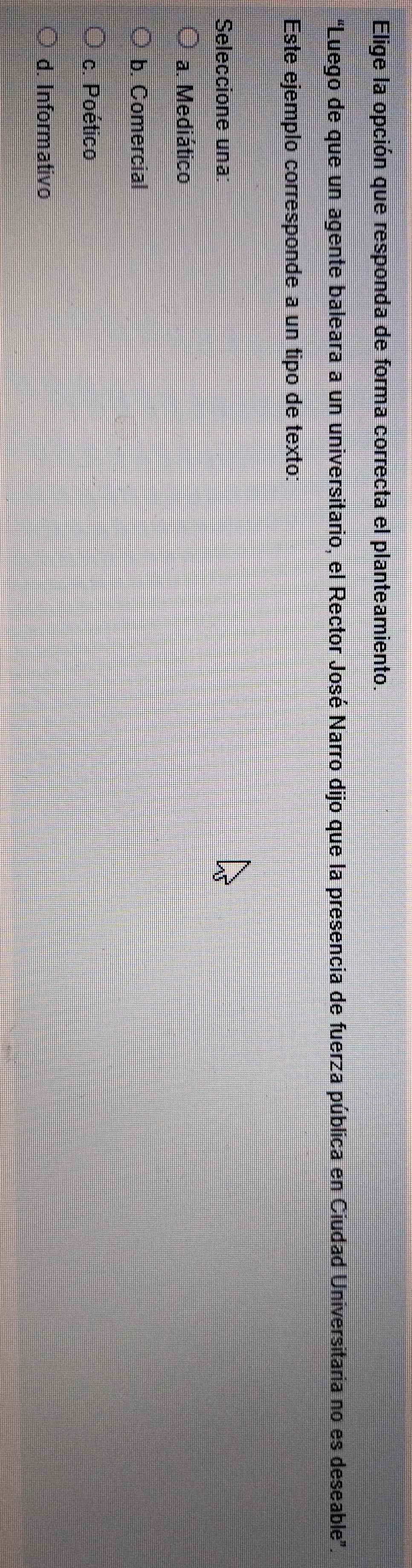 Elige la opción que responda de forma correcta el planteamiento.
“Luego de que un agente baleara a un universitario, el Rector José Narro dijo que la presencia de fuerza pública en Ciudad Universitaria no es deseable".
Este ejemplo corresponde a un tipo de texto:
Seleccione una:
a. Mediático
b. Comercial
c. Poético
d. Informativo