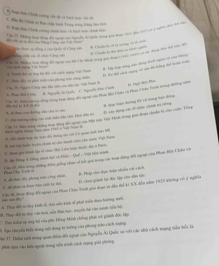 B) Soạn thào Chính cương vẫn tắt và Sách hrọc vẫn tắt
C. Bầu Bộ Chính trị Ban chấp hành Trung vơng Dông tn thời
D. Soạn thảo Chính cuơng chính thức và Sách trợc chính thức.
Cầu 22. Nhữững hoạt động đổi ngoại của Nguyễn Ái Quốc trong giai đoạn 1911 đến 1927 có ý nghĩa như thể tàu
đổi với sự ra đời của Đảng Cộng sân Việt Nam?
đận được sự đồng ý của Quốc tế Cộng sân
B. Chuẩn bị về tư trong và tổ chức
D. Chuẩn bị đội thời cư khôi nghĩa.
Cầu 28. Những hoạt động đổi ngoại của Hồ Chi Minh trong giai đoạn (1942-1945) có tác dụng như thể nào đổi
sông nhất các tổ chức Cộng sân.
với cách mạng Việt Nam?
B. Tập hợp nông dân đứng dưới ngọn cờ của Đảng
D. Xu thể cách mạng vô sân đã thắng thể hoàn toàn.
A. Tranh thủ sự úng bộ đổi với cách mạng Việt Nam.
C. Thức đấy sự phát triển của phong trào công nhân.
Cầu 29, Người Cộng sân đầu tiên của dân tộc Việt Nam là
D. Ngô Bội Phu.
A. Phan Bội Châu. B. Nguyễn Ái Quốc. C. Nguyễn Đức Cảnh.
Cầu 30. Điểm trong đồng trong hoạt động đổi ngoại của Phan Bội Châu và Phan Châu Trinh trong những năm
đầu thể ki XX là đều
B. thực hiện đường lối vũ trang bạo động.
A. đi theo con đường dân chủ tư sản.
C. chủ trương năng cao tinh thần dân chủ, khai dân trí. D. xây dựng các tổ chức chính trị riêng.
Câu 33. Một trong những hoạt động đổi ngoại của Mặt trận Việt Minh trong giai đoạn chuẩn bị cho cuộc Tổng
khôi nghĩa tháng Tâm năm 1945 ở Việt Nam là
A. tiến hành hợp tác trao đổi thông tin với Cơ quan tình báo Mĩ.
B. mở lớp huấn luyện chính trị cho thanh niên yêu nước Việt Nam.
C. tham gia thành lập tổ chức Hội Liên hiệp thuộc địa ở Paris.
D. lập Đông Á Đồng minh hội và Điền - Quế - Việt liên minh.
Cầu 35. Một trong những điểm giống nhau về kết quả trong các hoạt động đổi ngoại của Phan Bội Châu và
Phan Chu Trính là
A. đã thúc đẩy phong trào công nhân. B. Pháp cho thực hiện nhiều cải cách.
C. đã nhận ra được bản chất kẻ thù. D. chưa giành lại độc lập cho dân tộc.
Câu 36. Hoạt động đổi ngoại của Phan Châu Trinh giai đoạn từ đầu thế ki XX đến năm 1925 không có ý nghĩa
nào sau đây?
A. Thay đổi tư duy kinh tế, đưa nền kinh tế phát triển theo hướng mới.
B. Thay đổi tư duy văn hoá, nền Hán học, truyền bá văn minh tiến bộ.
C. Tìm kiểm sự ủng hộ của phe Đồng Minh chống phát xít giành độc lập.
D. Tạo chuyển biển trong nội dung tư tướng của phong trào cách mạng.
Jầu 37. Điểm mới trong quan điểm đổi ngoại của Nguyễn Ái Quốc so với các nhà cách mạng tiền bối là
phải dựa vào bên ngoài trong tiến trình cách mạng giải phóng.