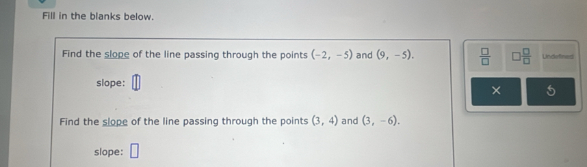 Fill in the blanks below. 
Find the slope of the line passing through the points (-2,-5) and (9,-5).  □ /□   □  □ /□   Lndefined 
slope: 
× 
Find the slope of the line passing through the points (3,4) and (3,-6). 
slope: □