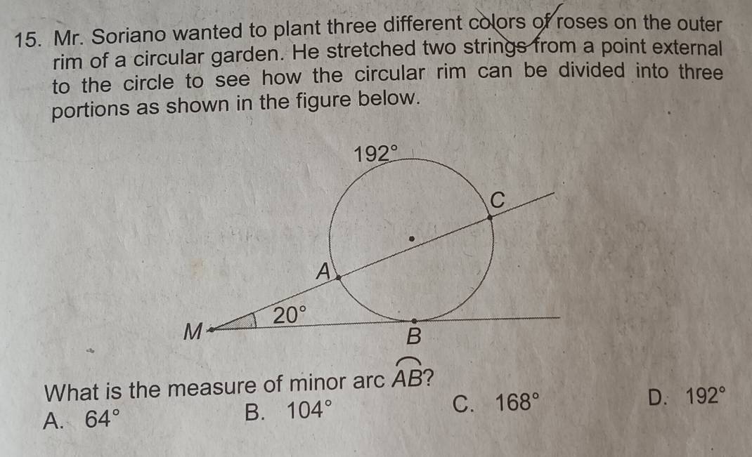 Mr. Soriano wanted to plant three different colors of roses on the outer
rim of a circular garden. He stretched two strings from a point external
to the circle to see how the circular rim can be divided into three
portions as shown in the figure below.
What is the measure of minor arc widehat AB 7
A. 64° B. 104° C. 168° D. 192°