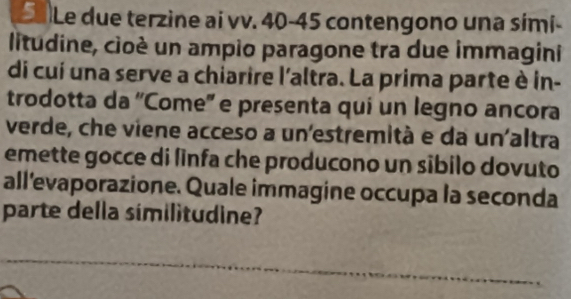 Sa Le due terzine ai vv. 40 - 45 contengono una sími- 
litudine, cioé un ampio paragone tra due immagini 
di cuí una serve a chiarire l'altra. La prima parte è in- 
trodotta da 'Come'' e presenta quí un legno ancora 
verde, che viene acceso a un'estremità e da un'altra 
emette gocce di linfa che producono un sibilo dovuto 
all'evaporazione. Quale immagine occupa la seconda 
parte della similitudine?