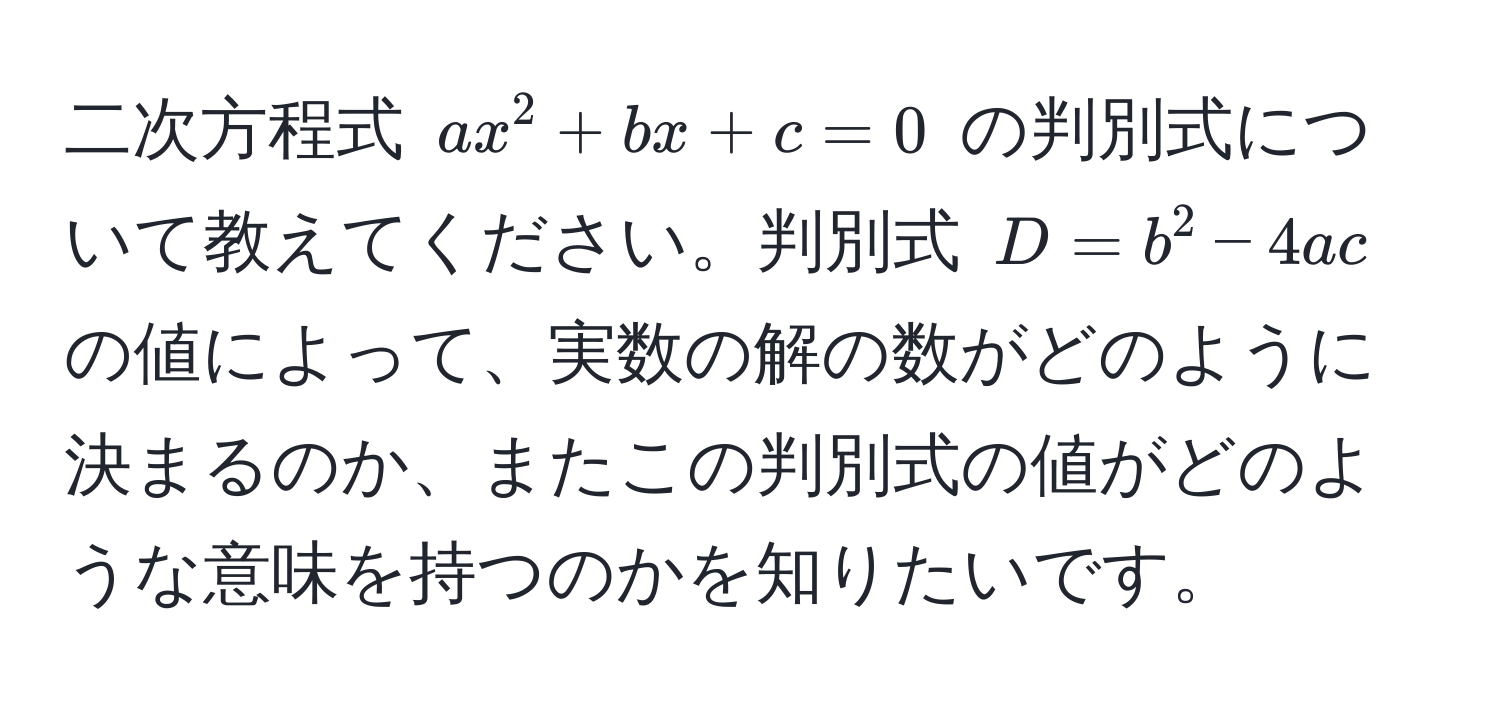 二次方程式 $ax^2 + bx + c = 0$ の判別式について教えてください。判別式 $D = b^2 - 4ac$ の値によって、実数の解の数がどのように決まるのか、またこの判別式の値がどのような意味を持つのかを知りたいです。