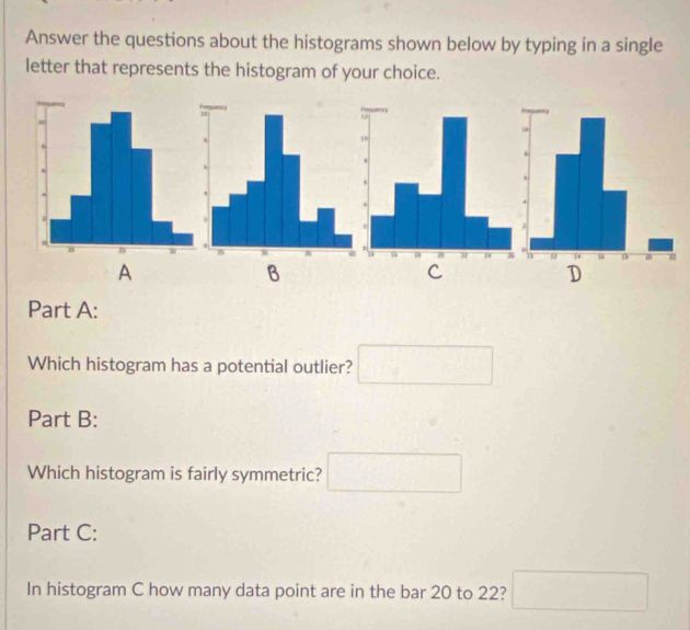 Answer the questions about the histograms shown below by typing in a single
letter that represents the histogram of your choice.
A
B
C
D
Part A:
Which histogram has a potential outlier? □ 
Part B:
Which histogram is fairly symmetric? □ 
Part C:
In histogram C how many data point are in the bar 20 to 22? □