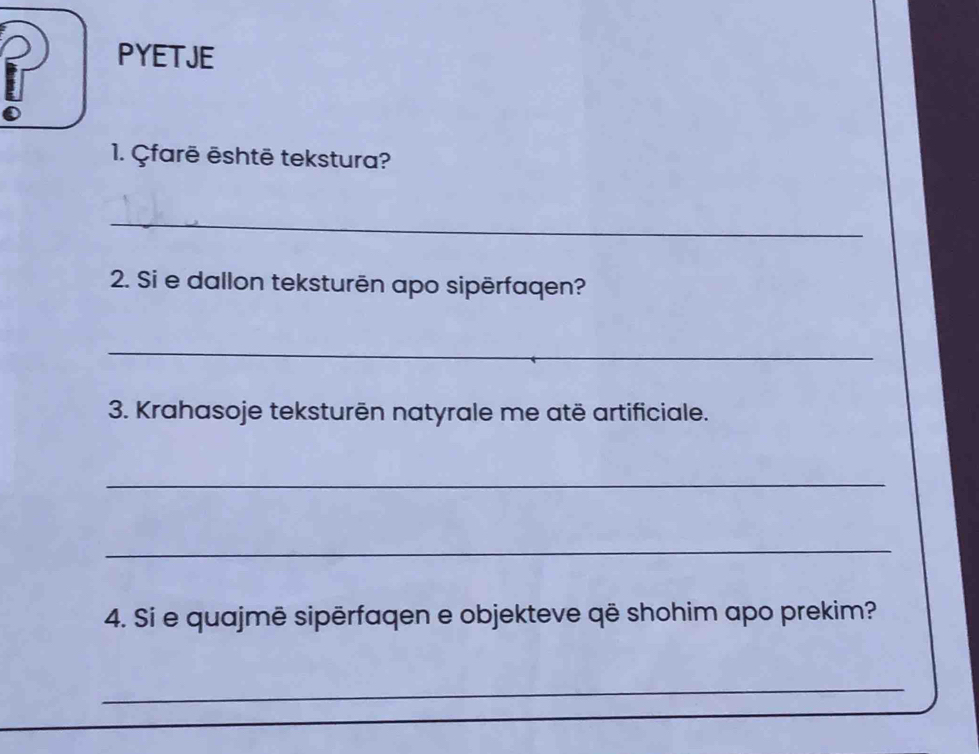 PYETJE 
1. Çfarē ēshtē tekstura? 
_ 
2. Si e dallon teksturēn apo sipērfaqen? 
_ 
3. Krahasoje teksturēn natyrale me atë artificiale. 
_ 
_ 
4. Si e quajmē sipērfaqen e objekteve që shohim apo prekim? 
_