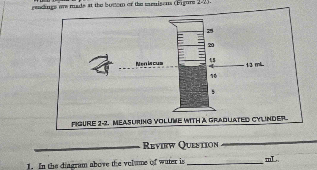 readings are made at the bottor of the meniscus (Figure 2-2). 
FIGURE 2-2. MEASURING VOLUME WITH A GRADUATED CYLINDER. 
Review Question 
1. In the diagram above the volume of water is_
mL.