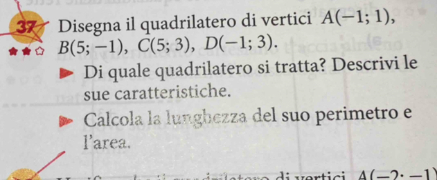 Disegna il quadrilatero di vertici A(-1;1),
B(5;-1), C(5;3), D(-1;3). 
Di quale quadrilatero si tratta? Descrivi le 
sue caratteristiche. 
Calcola la lunghezza del suo perimetro e 
larea. 
v e rtici A(-2· -1)