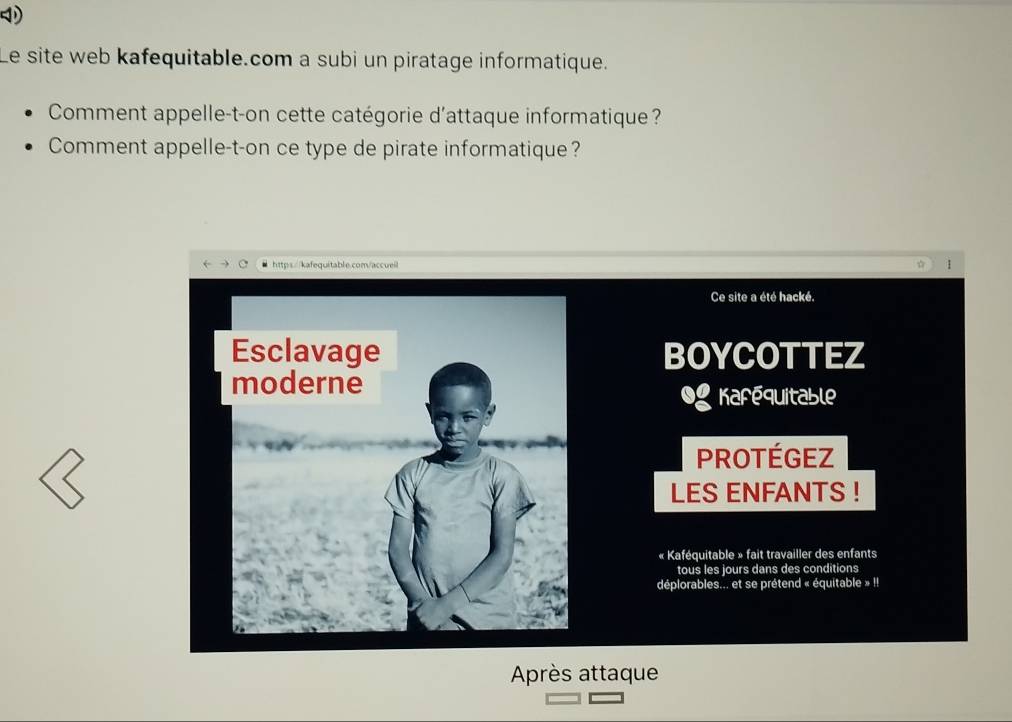 Le site web kafequitable.com a subi un piratage informatique. 
Comment appelle-t-on cette catégorie d'attaque informatique? 
Comment appelle-t-on ce type de pirate informatique? 
Ce site a été hacké. 
BOYCOTTEZ 
Kafequitable 
PROTéGEZ 
LES ENFANTS ! 
« Kaféquitable » fait travailler des enfants 
tous les jours dans des conditions 
déplorables... et se prétend « équitable » I! 
Après attaque