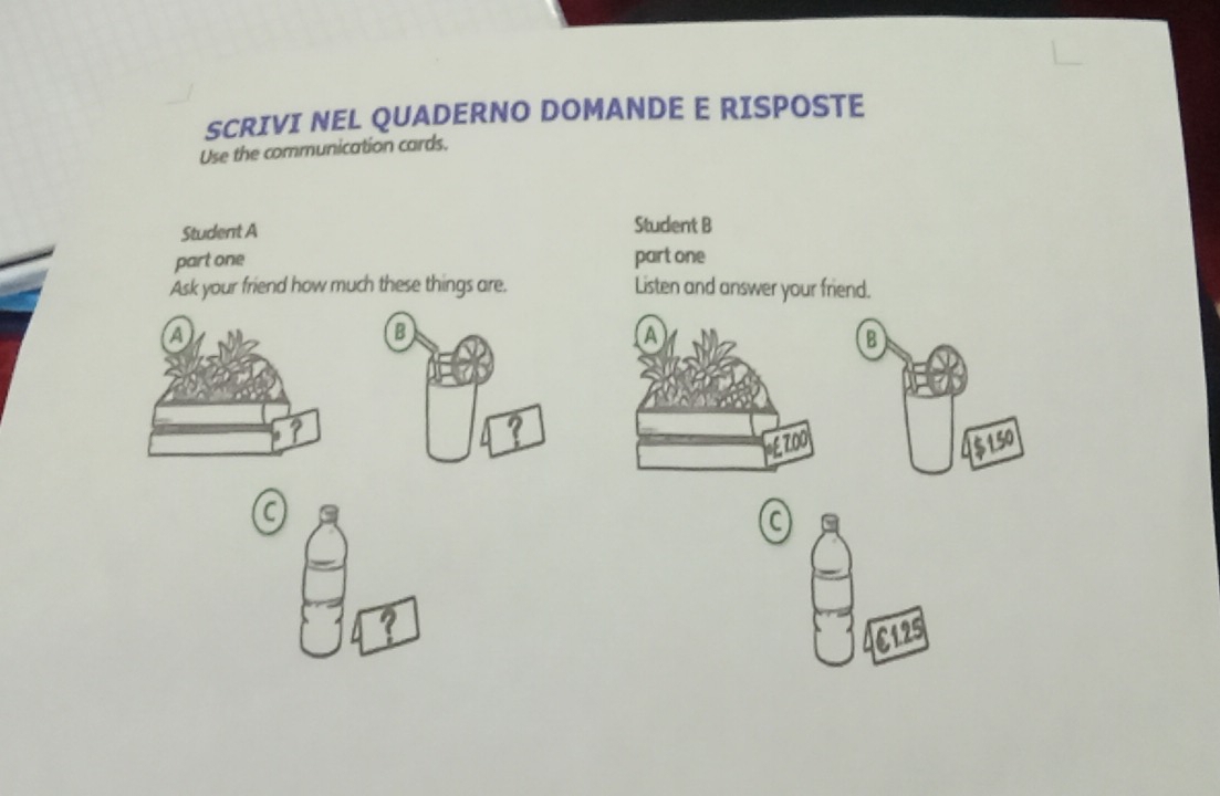 SCRIVI NEL QUADERNO DOMANDE E RISPOSTE 
Use the communication cards. 
Student A Student B 
part one part one 
Ask your friend how much these things are. Listen and answer your friend. 
a 
?
€125