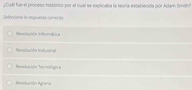 ¿Cuál fue el proceso histórico por el cual se explicaba la teoría establecida por Adam Smith?
Seleccione la respuesta correcta:
Revolución Informática
Revolución Industrial
Revolución Tecnológica
Revolución Agraria