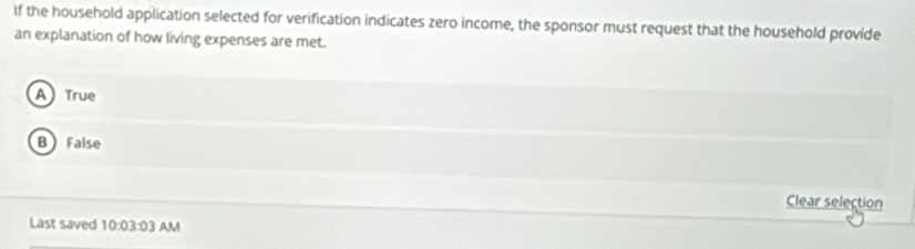 If the household application selected for verification indicates zero income, the sponsor must request that the household provide
an explanation of how living expenses are met.
ATrue
B False
Clear selection
Last saved 10:03:03 AM