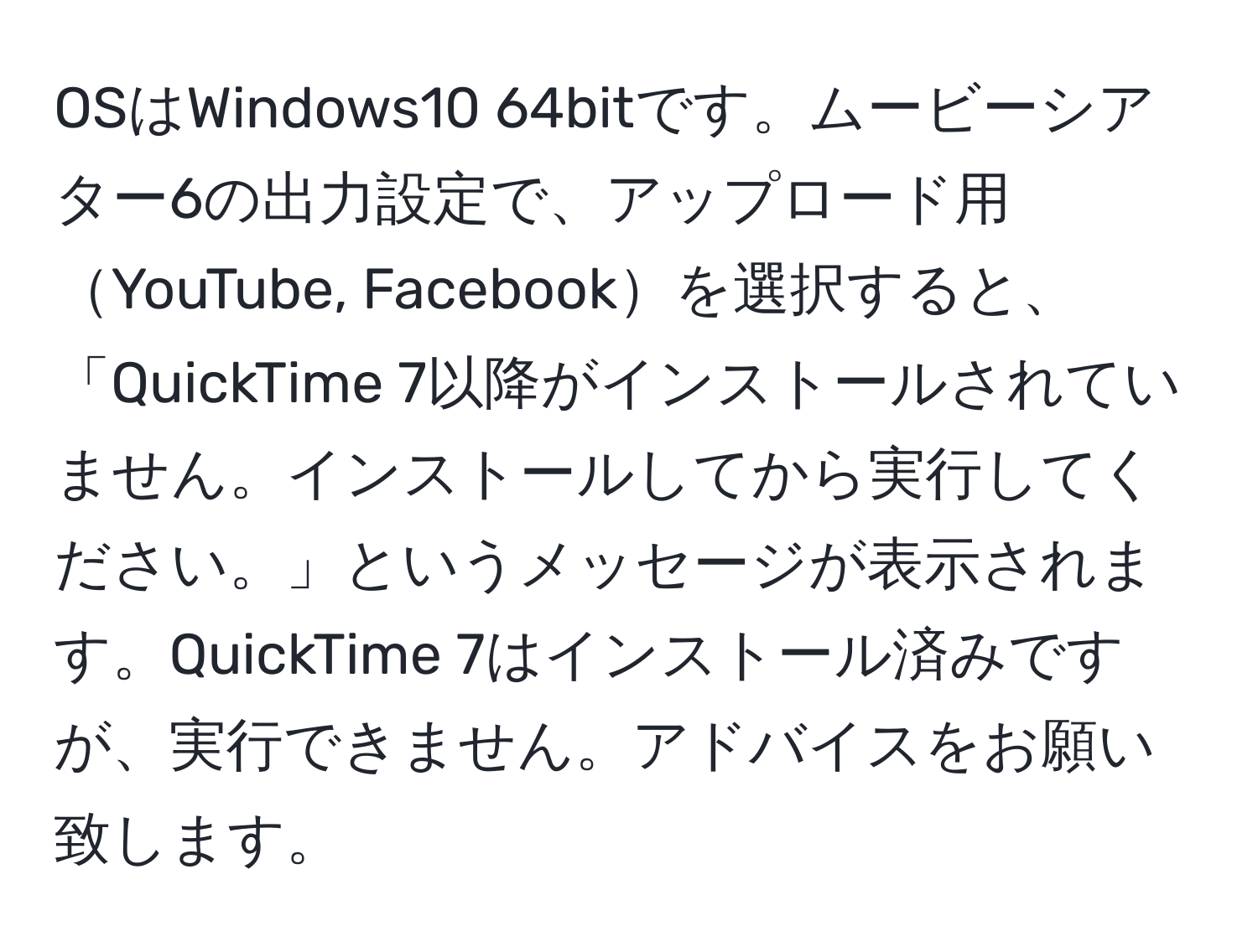 OSはWindows10 64bitです。ムービーシアター6の出力設定で、アップロード用YouTube, Facebookを選択すると、「QuickTime 7以降がインストールされていません。インストールしてから実行してください。」というメッセージが表示されます。QuickTime 7はインストール済みですが、実行できません。アドバイスをお願い致します。