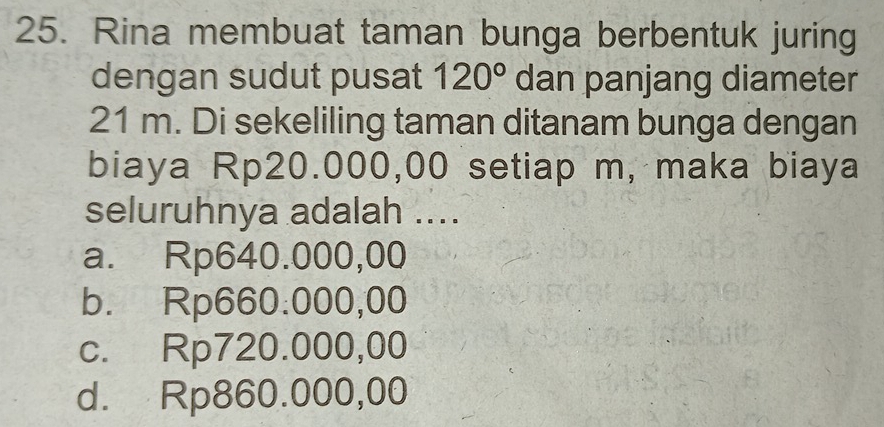 Rina membuat taman bunga berbentuk juring
dengan sudut pusat 120° dan panjang diameter
21 m. Di sekeliling taman ditanam bunga dengan
biaya Rp20.000,00 setiap m, maka biaya
seluruhnya adalah ....
a. Rp640.000,00
b. Rp660.000,00
c. Rp720.000,00
d. Rp860.000,00