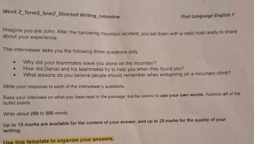 Week 2_Term3_Sem2_Directed Writing_Interview 
First Language English 7 
Imagine you are John. After the harrowing mountain incident, you sat down with a radio host ready to share 
about your experience. 
The interviewer asks you the following three questions only 
Why did your teammates leave you alone on the mountain? 
How did Daniel and his teammates try to help you when they found you? 
What lessons do you believe people should remember when embarking on a mountain climb? 
Write your response to each of the interviewer's questions. 
bullet points Base your interview on what you have read in the passage, but be careful to use your own words. Address all of the 
Write about 250 to 300 words. 
Up to 15 marks are available for the content of your answer, and up to 25 marks for the quality of your 
writing. 
Use this template to organize your answers.