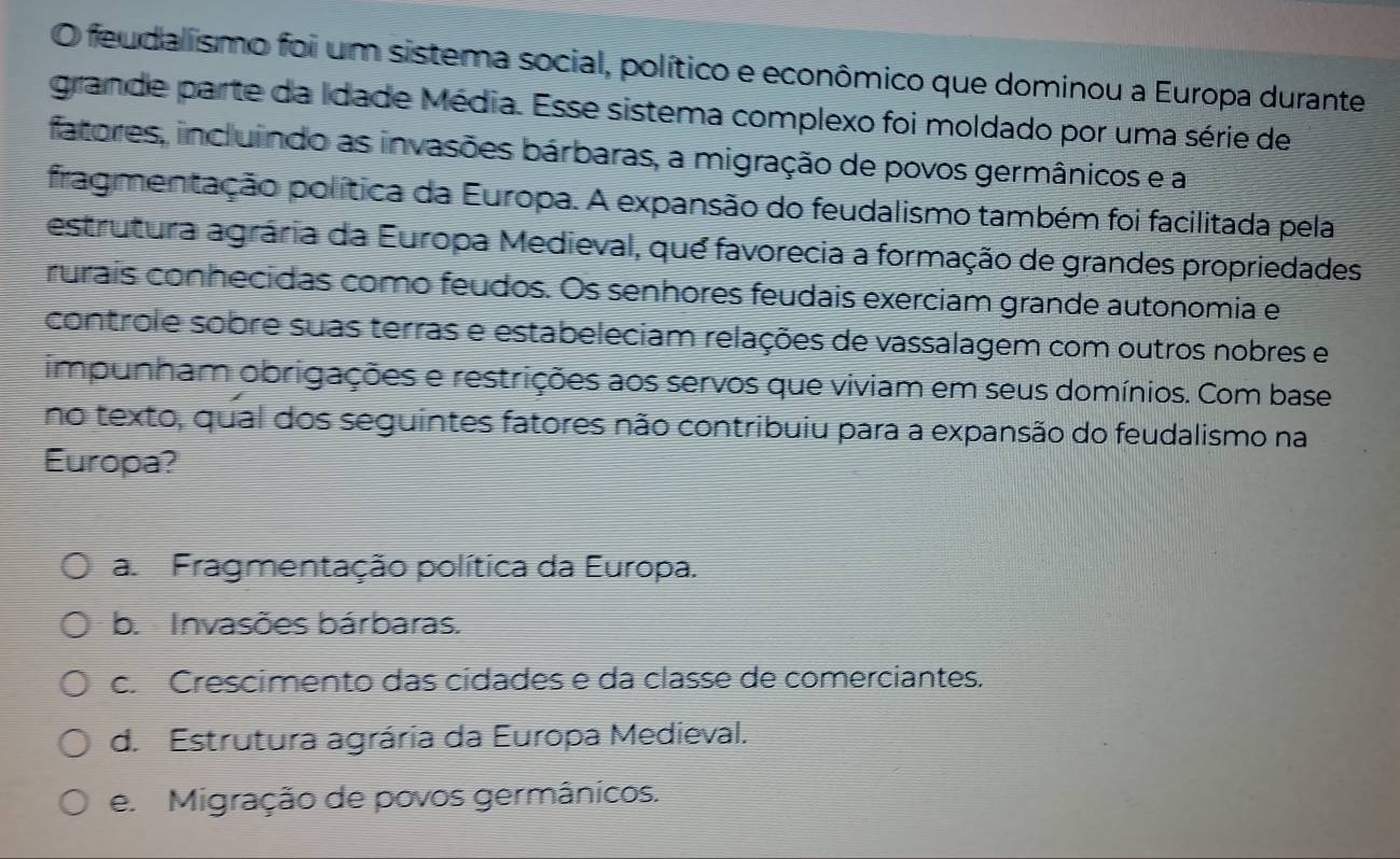 feudalismo foi um sistema social, político e econômico que dominou a Europa durante
grande parte da Idade Média. Esse sistema complexo foi moldado por uma série de
fatores, incluindo as invasões bárbaras, a migração de povos germânicos e a
fragmentação política da Europa. A expansão do feudalismo também foi facilitada pela
estrutura agrária da Europa Medieval, que favorecia a formação de grandes propriedades
rurais conhecidas como feudos. Os senhores feudais exerciam grande autonomia e
controle sobre suas terras e estabeleciam relações de vassalagem com outros nobres e
impunham obrigações e restrições aos servos que viviam em seus domínios. Com base
no texto, qual dos seguintes fatores não contribuiu para a expansão do feudalismo na
Europa?
a Fragmentação política da Europa.
b. Invasões bárbaras.
c. Crescimento das cídades e da classe de comerciantes.
d. Estrutura agrária da Europa Medieval.
e. Migração de povos germânicos.