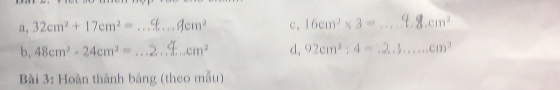 a, 32cm^2+17cm^2= _  cm^2 c, 16cm^2* 3= _  cm^2
b, 48cm^2-24cm^2= _  cm^2 d, 92cm^2:4= _ cm^2
Bài 3: Hoàn thành bảng (theo mẫu)