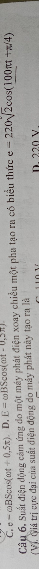 C. e=omega BScos (omega t+0,5π ). D. E=omega BScos (omega t-0,5π ). 
Câu 6. Suất điện động cảm ứng do một máy phát điện xoay chiều một pha tạo ra có biểu thức e=220sqrt(2)cos (100π t+π /4)
(V). Giá trị cực đại của suất điện động do máy phát này tạo ra là
D. 220 V.