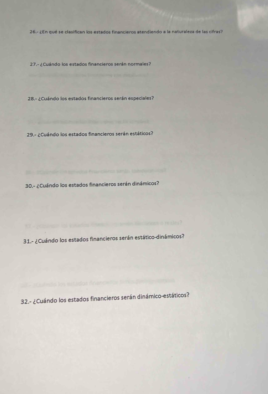 26.- ¿En qué se clasifican los estados financieros atendiendo a la naturaleza de las cifras? 
27.- ¿Cuándo los estados financieros serán normales? 
28.- ¿Cuándo los estados financieros serán especiales? 
29.- ¿Cuándo los estados financieros serán estáticos? 
30.- ¿Cuándo los estados financieros serán dinámicos? 
31.- ¿Cuándo los estados financieros serán estático-dinámicos? 
32.- ¿Cuándo los estados financieros serán dinámico-estáticos?