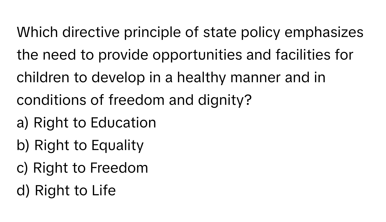 Which directive principle of state policy emphasizes the need to provide opportunities and facilities for children to develop in a healthy manner and in conditions of freedom and dignity?

a) Right to Education 
b) Right to Equality 
c) Right to Freedom 
d) Right to Life