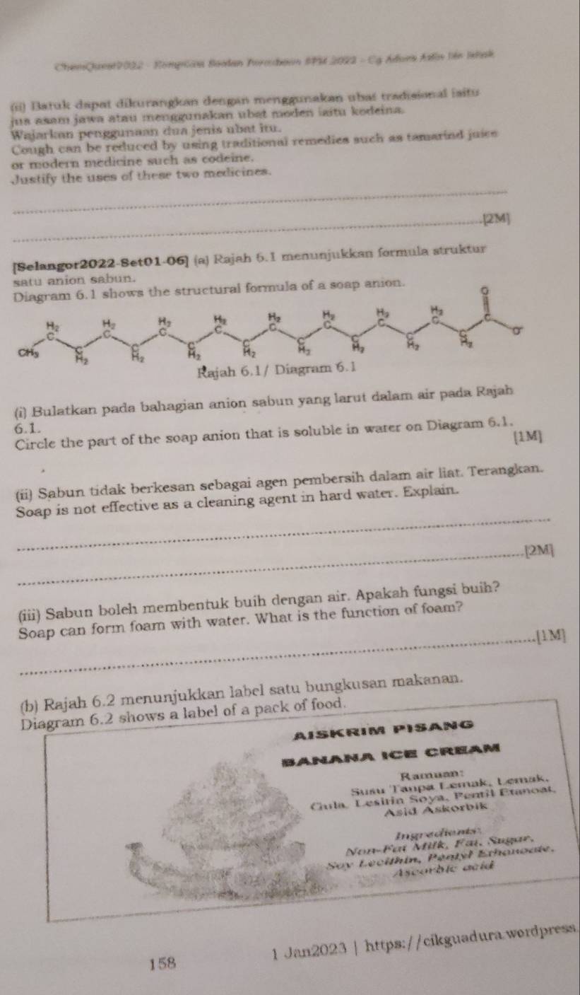 ChemQueat2022 - Rompian Soodan Foraaon SPM 2022 - Cg Adons Aslov liên Istak
(ii) Batuk dapat dikurangkan dengan menggunakan ubas tradisional iaitu
jus asam jawa atau menggunakan ubat moden laitu kodeina.
Wajarkan penggunaan dua jenis ubat itu.
Cough can be reduced by using traditional remedies such as tamarind juics
or modern medicine such as codeine.
_
Justify the uses of these two medicines.
_.[2M]
[Selangor2022-8et01-06] (a) Rajah 6.1 menunjukkan formula struktur
satu anion sabun.
ion.
(i) Bulatkan pada bahagian anion sabun yang larut dalam air pada Rajah
6.1.
Circle the part of the soap anion that is soluble in water on Diagram 6.1.
[1M]
(ii) Sabun tidak berkesan sebagai agen pembersih dalam air liat. Terangkan.
_
Soap is not effective as a cleaning agent in hard water. Explain.
_[2M]
(iii) Sabun boleh membentuk buih dengan air. Apakah fungsi buih?
Soap can form foam with water. What is the function of foam?
_[1M]
(b) Rajah 6.2 menunjukkan label satu bungkusan makanan.
Diagram 6.2 shows a label of a pack of food.
AISKRIM PISANG
Bañaña ICE Créam
Ramuan:
Sušu Tanpa Lemak, Lemak,
Cula, Lesiria Soya, Pentil Etanoat,
Asid Askorbik
Ingredients
Non-Faï Milk, Fai, Sugar,
Say Lécithin, Péntyl Ethanoate.
Ascorbic acid
158 1 Jan2023 | https://cikguadura.wordpress