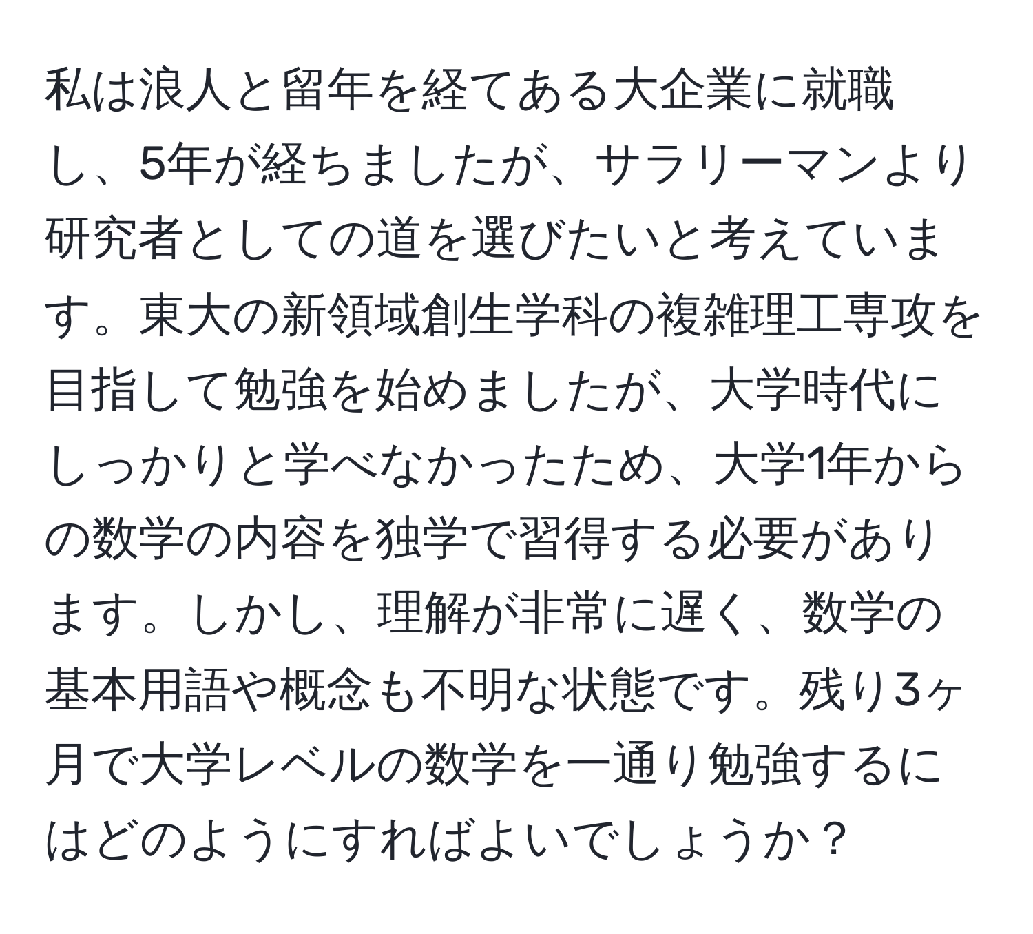 私は浪人と留年を経てある大企業に就職し、5年が経ちましたが、サラリーマンより研究者としての道を選びたいと考えています。東大の新領域創生学科の複雑理工専攻を目指して勉強を始めましたが、大学時代にしっかりと学べなかったため、大学1年からの数学の内容を独学で習得する必要があります。しかし、理解が非常に遅く、数学の基本用語や概念も不明な状態です。残り3ヶ月で大学レベルの数学を一通り勉強するにはどのようにすればよいでしょうか？