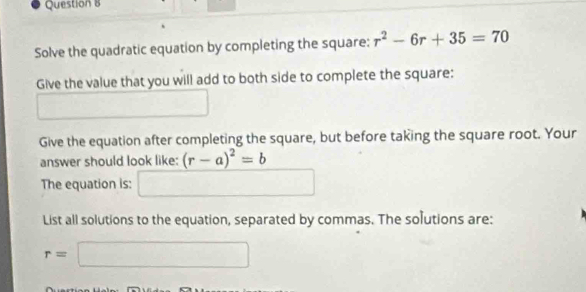 Solve the quadratic equation by completing the square: r^2-6r+35=70
Give the value that you will add to both side to complete the square: 
Give the equation after completing the square, but before taking the square root. Your 
answer should look like: (r-a)^2=b
The equation is: □ 
List all solutions to the equation, separated by commas. The solutions are:
r=□