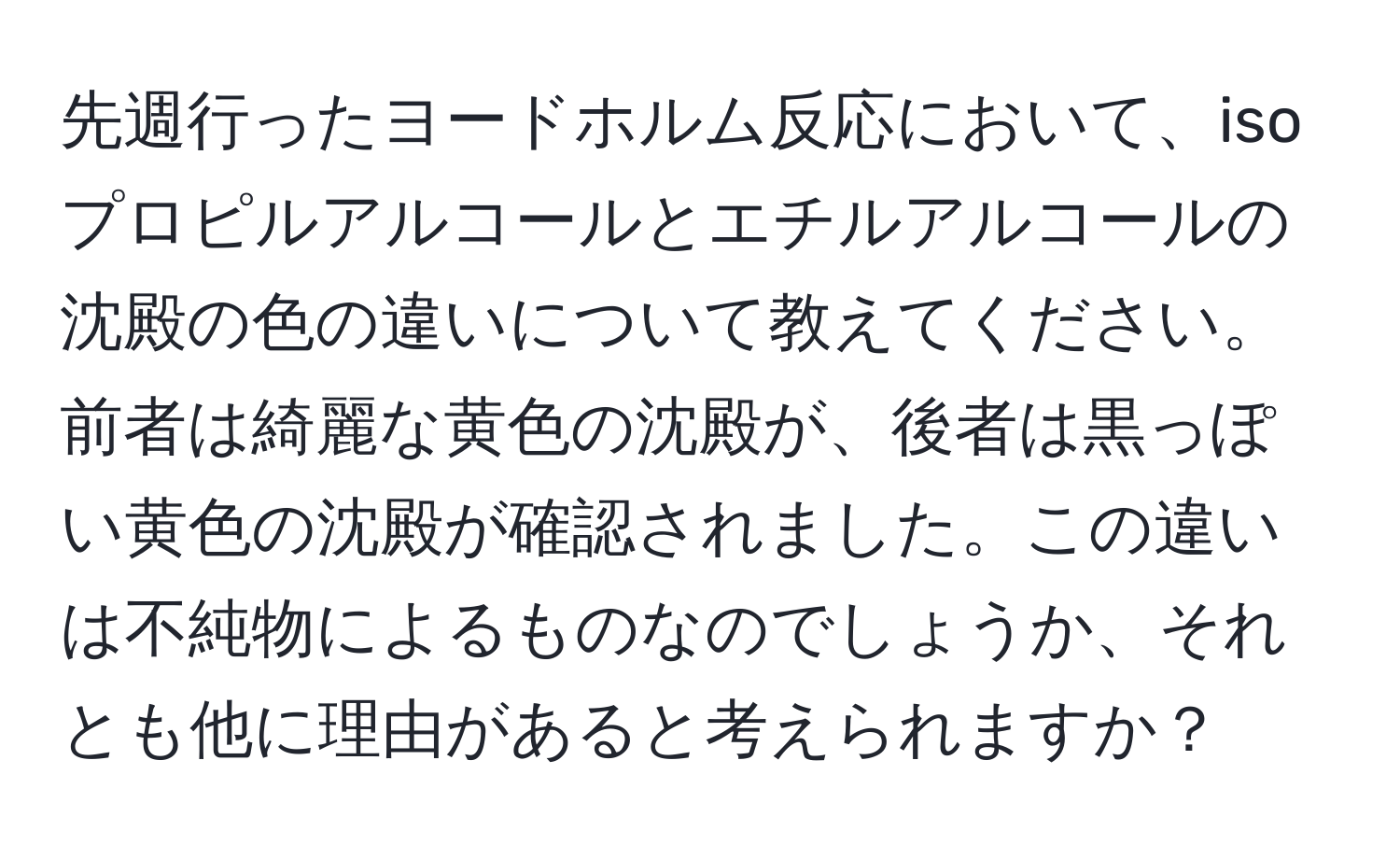 先週行ったヨードホルム反応において、isoプロピルアルコールとエチルアルコールの沈殿の色の違いについて教えてください。前者は綺麗な黄色の沈殿が、後者は黒っぽい黄色の沈殿が確認されました。この違いは不純物によるものなのでしょうか、それとも他に理由があると考えられますか？