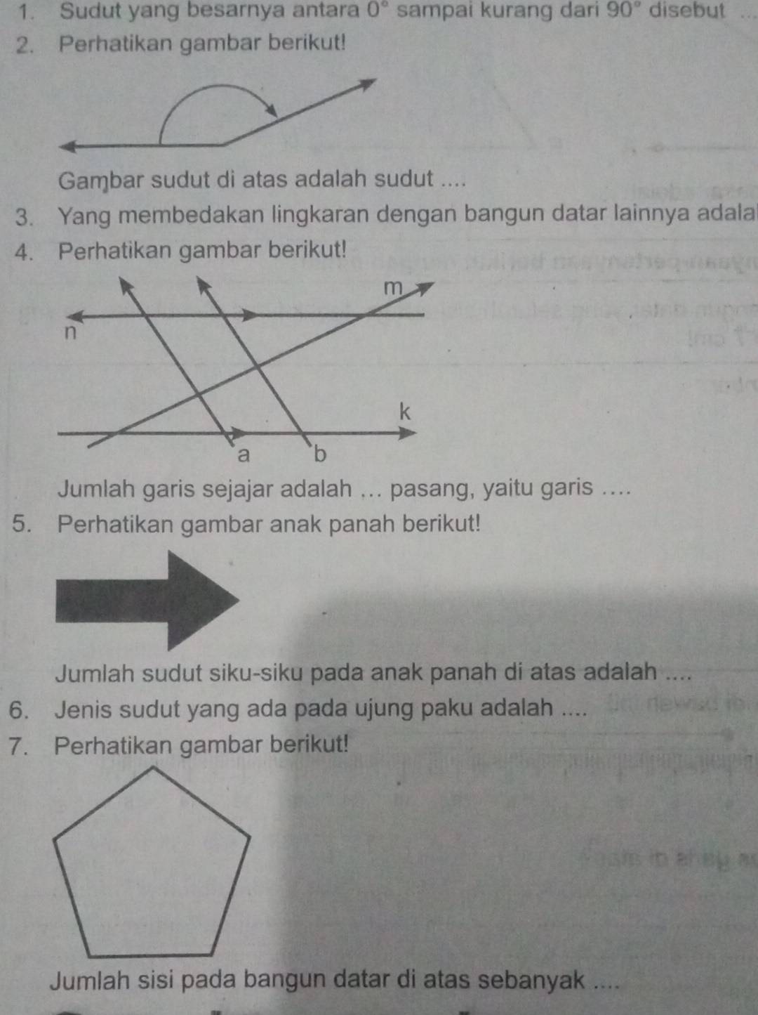 Sudut yang besarnya antara 0° sampai kurang dari 90° disebut_ 
2. Perhatikan gambar berikut! 
Gambar sudut di atas adalah sudut .... 
3. Yang membedakan lingkaran dengan bangun datar lainnya adala 
4. Perhatikan gambar berikut! 
Jumlah garis sejajar adalah ... pasang, yaitu garis .... 
5. Perhatikan gambar anak panah berikut! 
Jumlah sudut siku-siku pada anak panah di atas adalah .... 
6. Jenis sudut yang ada pada ujung paku adalah .... 
7. Perhatikan gambar berikut! 
Jumlah sisi pada bangun datar di atas sebanyak ....