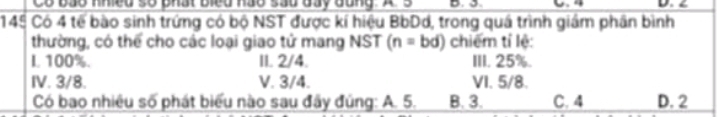 Có bảo Khied số bhát Biểd hảo sãu đãy đang. X 3
145 Có 4 tế bào sinh trứng có bộ NST được kí hiệu BbDd, trong quá trình giám phân bình
thường, có thể cho các loại giao tử mang NST (n=bd) chiếm tí lệ:
L 100%. II. 2/4. III. 25%.
IV. 3/8. V. 3/4. VI. 5/8.
Có bao nhiêu số phát biểu nào sau đây đúng: A. 5. B. 3. C. 4 D. 2