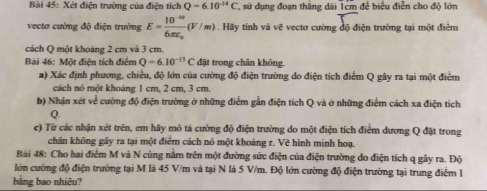 Xét điện trường của điện tích Q=6.10^(-14)C T, sử dụng đoạn thắng dài 1cm để biểu điễn cho độ lớn 
vectơ cường độ điện trường E=frac 10^(-10)6π varepsilon _0(V/m). Hãy tính và vẽ vectơ cường độ điện trường tại một điểm 
cách Q một khoáng 2 cm và 3 cm. 
Bài 46: Một điện tích điểm Q=6.10^(-13)C đặt trong chân không. 
a) Xác định phương, chiều, độ lớn của cường độ điện trường do điện tích điểm Q gây ra tại một điểm 
cách nó một khoảng 1 cm, 2 cm, 3 cm. 
b) Nhận xét .. cể cường độ điện trường ở những điểm gần điện tích Q và ở những điểm cách xa điện tích 
Q. 
c) Từ các nhận xét trên, em hãy mô tả cường độ điện trường do một điện tích điểm dương Q đặt trong 
chân không gây ra tại một điểm cách nó một khoảng r. Vẽ hình minh hoạ. 
Bài 48: Cho hai điểm M và N cùng nằm trên một đường sức điện của điện trường do điện tích q gây ra. Độ 
lớn cường độ điện trường tại M là 45 V/m và tại N là 5 V/m. Độ lớn cường độ điện trường tại trung điểm I 
bằng bao nhiêu?