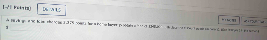 DETAILS ASK YOUR TEACH 
MY NOTES 
A savings and loan charges 3.375 points for a home buyer ʧo obtain a loan of $245,000. Calculate the discount points (in dollars). (See Example 5 in this section.)
$