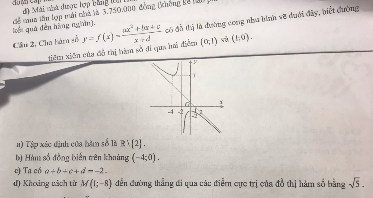 đoạn cấp
d) Mái nhà được lợp bảng l0II I
để mua tôn lợp mái nhà là 3.750.000 đồng (không kể hảo p
Câu 2, Cho hàm số y=f(x)= (ax^2+bx+c)/x+d  có đồ thị là đường cong như hình vẽ dưới đây, biết đường
kết quả đến hàng nghìn).
tiệm xiên của đồ thị hàm số đi qua hai điểm (0;1) và (1;0). 
a) Tập xác định của hàm số là R/ 2. 
b) Hàm số đồng biến trên khoảng (-4;0). 
c) Ta có a+b+c+d=-2. 
d) Khoảng cách từ M(1;-8) đến đường thẳng đi qua các điểm cực trị của đồ thị hàm số bằng sqrt(5).