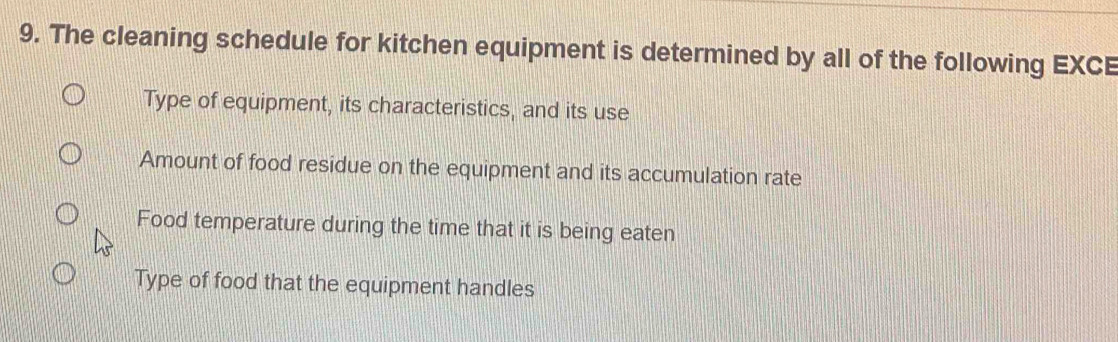 The cleaning schedule for kitchen equipment is determined by all of the following EXCE
Type of equipment, its characteristics, and its use
Amount of food residue on the equipment and its accumulation rate
Food temperature during the time that it is being eaten
Type of food that the equipment handles