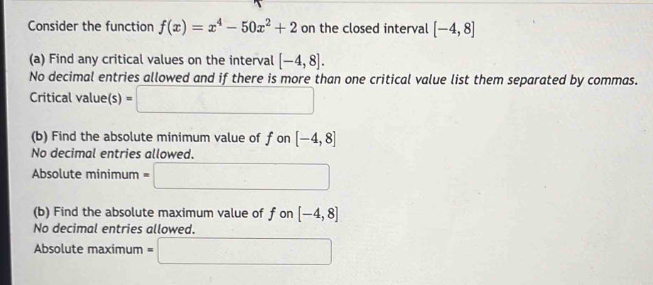 Consider the function f(x)=x^4-50x^2+2 on the closed interval [-4,8]
(a) Find any critical values on the interval [-4,8]. 
No decimal entries allowed and if there is more than one critical value list them separated by commas. 
Critical value (s)=□
(b) Find the absolute minimum value of f on [-4,8]
No decimal entries allowed. 
Absolute minimum =□ 
(b) Find the absolute maximum value of f on [-4,8]
No decimal entries allowed. 
Absolute maximum =□