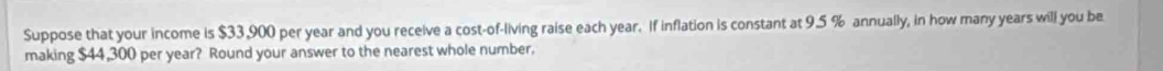 Suppose that your income is $33,900 per year and you receive a cost-of-living raise each year. If inflation is constant at 9.5 % annually, in how many years will you be 
making $44,300 per year? Round your answer to the nearest whole number.