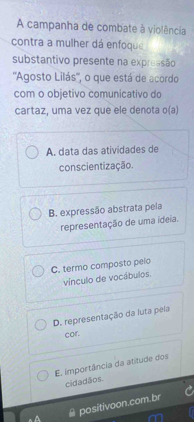 A campanha de combate à violência
contra a mulher dá enfoque
substantivo presente na expressão
''Agosto Lilás'', o que está de acordo
com o objetivo comunicativo do
cartaz, uma vez que ele denota o(a)
A. data das atividades de
conscientização.
B. expressão abstrata pela
representação de uma ideia.
C. termo composto pelo
vínculo de vocábulos.
D. representação da luta pela
cor.
E. importância da atitude dos
cidadãos.
positivoon.com.br